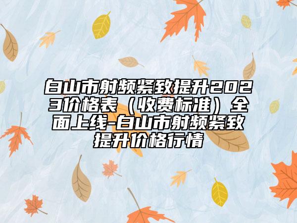 白山市射频紧致提升2023价格表（收费标准）全面上线-白山市射频紧致提升价格行情