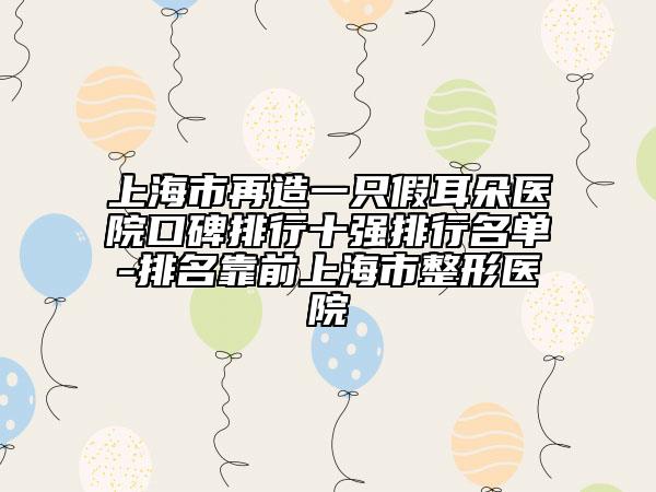 上海市再造一只假耳朵医院口碑排行十强排行名单-排名靠前上海市整形医院