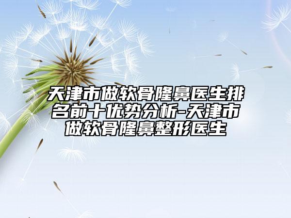 天津市做软骨隆鼻医生排名前十优势分析-天津市做软骨隆鼻整形医生