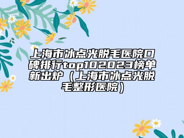 上海市冰点光脱毛医院口碑排行top102023榜单新出炉（上海市冰点光脱毛整形医院）