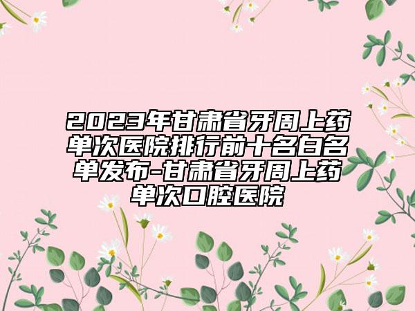 2023年甘肃省牙周上药单次医院排行前十名白名单发布-甘肃省牙周上药单次口腔医院