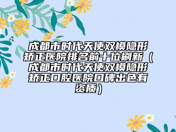 成都市时代天使双模隐形矫正医院排名前十位刷新（成都市时代天使双模隐形矫正口腔医院口碑出色有资质）