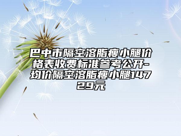 巴中市隔空溶脂瘦小腿价格表收费标准参考公开-均价隔空溶脂瘦小腿14729元