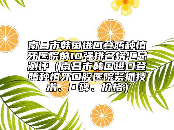 南昌市韩国进口登腾种植牙医院前10强排名榜汇总测评（南昌市韩国进口登腾种植牙口腔医院紧抓技术、口碑、价格）