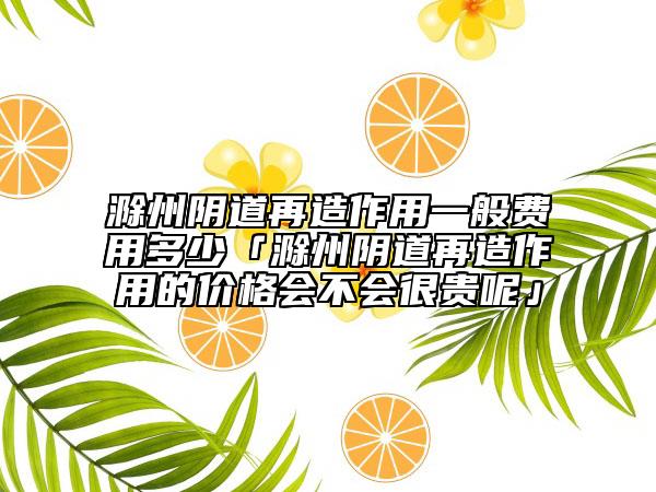 滁州阴道再造作用一般费用多少「滁州阴道再造作用的价格会不会很贵呢」