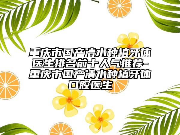 重庆市国产清水种植牙体医生排名前十人气推荐-重庆市国产清水种植牙体口腔医生