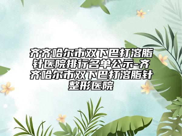 齐齐哈尔市双下巴打溶脂针医院排行名单公示-齐齐哈尔市双下巴打溶脂针整形医院