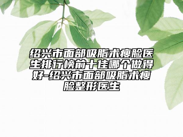 绍兴市面部吸脂术瘦脸医生排行榜前十佳哪个做得好-绍兴市面部吸脂术瘦脸整形医生