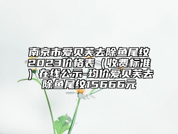 南京市爱贝芙去除鱼尾纹2023价格表（收费标准）在线公示-均价爱贝芙去除鱼尾纹15666元