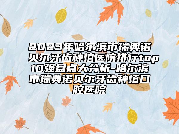 2023年哈尔滨市瑞典诺贝尔牙齿种植医院排行top10强盘点大分析-哈尔滨市瑞典诺贝尔牙齿种植口腔医院