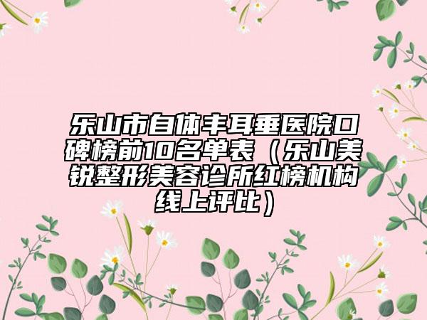 乐山市自体丰耳垂医院口碑榜前10名单表（乐山美锐整形美容诊所红榜机构线上评比）