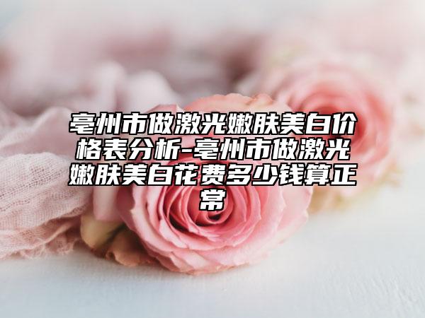 亳州市做激光嫩肤美白价格表分析-亳州市做激光嫩肤美白花费多少钱算正常