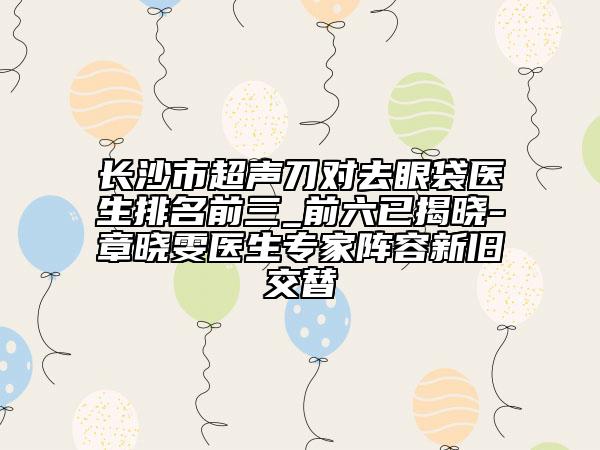 长沙市超声刀对去眼袋医生排名前三_前六已揭晓-章晓雯医生专家阵容新旧交替