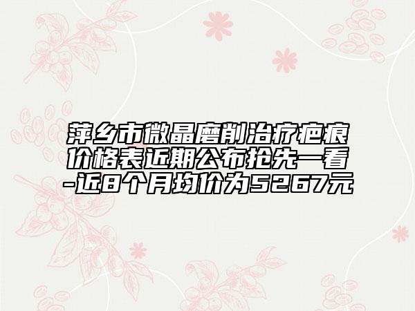 萍乡市微晶磨削治疗疤痕价格表近期公布抢先一看-近8个月均价为5267元