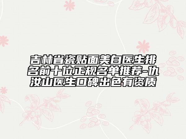 吉林省瓷贴面美白医生排名前十位正规名单推荐-仇汝山医生口碑出色有资质