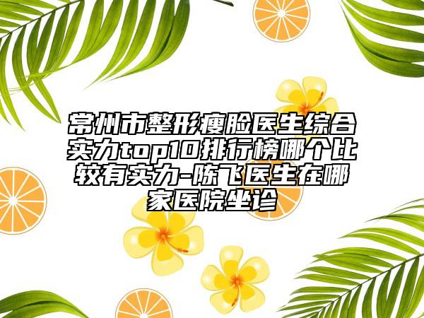 常州市整形瘦脸医生综合实力top10排行榜哪个比较有实力-陈飞医生在哪家医院坐诊