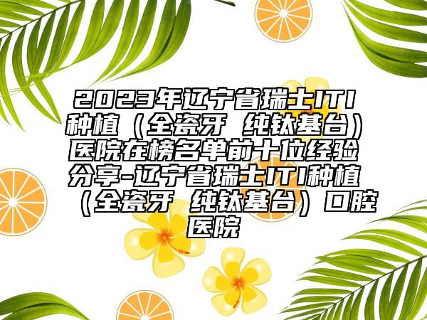 2023年辽宁省瑞士ITI种植（全瓷牙 纯钛基台）医院在榜名单前十位经验分享-辽宁省瑞士ITI种植（全瓷牙 纯钛基台）口腔医院