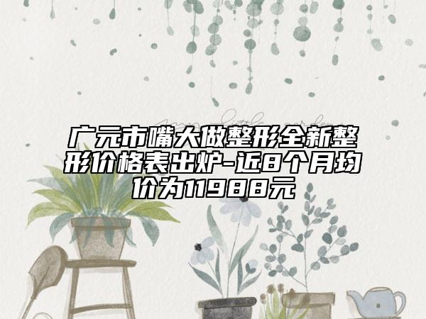 广元市嘴大做整形全新整形价格表出炉-近8个月均价为11988元