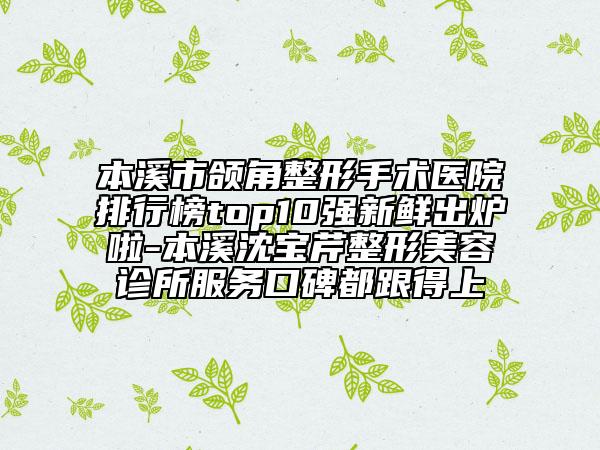 本溪市颌角整形手术医院排行榜top10强新鲜出炉啦-本溪沈宝芹整形美容诊所服务口碑都跟得上