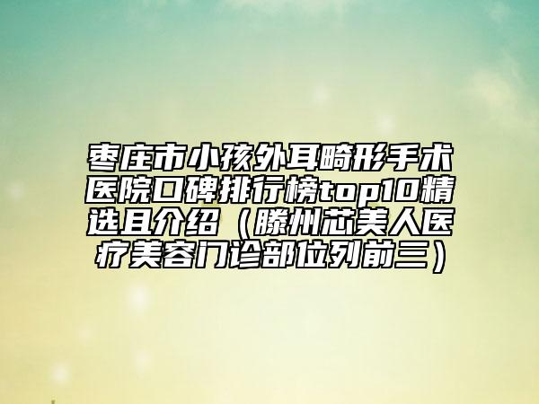 枣庄市小孩外耳畸形手术医院口碑排行榜top10精选且介绍（滕州芯美人医疗美容门诊部位列前三）