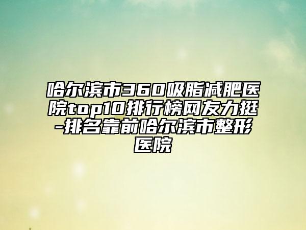 哈尔滨市360吸脂减肥医院top10排行榜网友力挺-排名靠前哈尔滨市整形医院