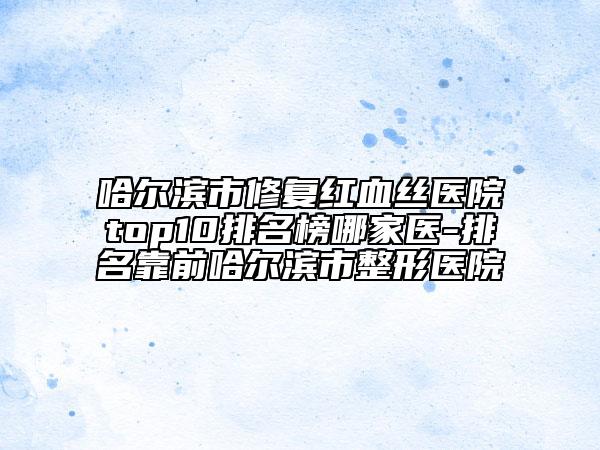 哈尔滨市修复红血丝医院top10排名榜哪家医-排名靠前哈尔滨市整形医院