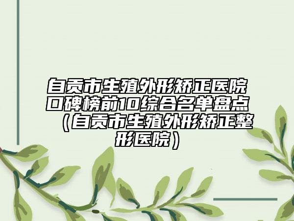 自贡市生殖外形矫正医院口碑榜前10综合名单盘点（自贡市生殖外形矫正整形医院）