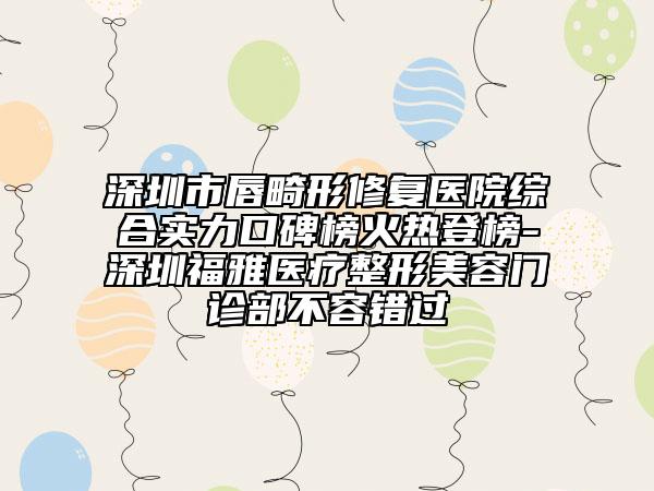 深圳市唇畸形修复医院综合实力口碑榜火热登榜-深圳福雅医疗整形美容门诊部不容错过