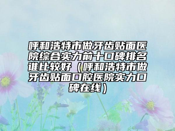 呼和浩特市做牙齿贴面医院综合实力前十口碑排名谁比较好（呼和浩特市做牙齿贴面口腔医院实力口碑在线）