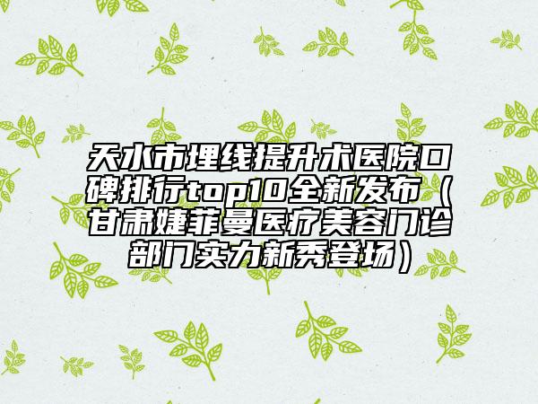 天水市埋线提升术医院口碑排行top10全新发布（甘肃婕菲曼医疗美容门诊部门实力新秀登场）