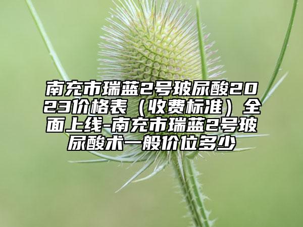 南充市瑞蓝2号玻尿酸2023价格表（收费标准）全面上线-南充市瑞蓝2号玻尿酸术一般价位多少