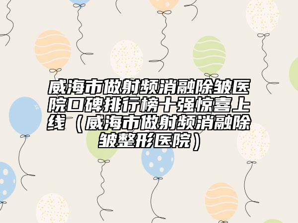 威海市做射频消融除皱医院口碑排行榜十强惊喜上线（威海市做射频消融除皱整形医院）