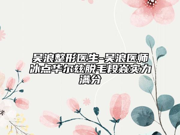 吴浪整形医生-吴浪医师冰点华尔兹脱毛段焱实力满分