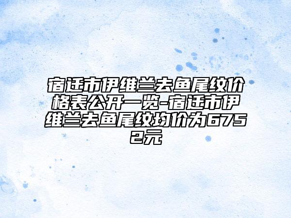 宿迁市伊维兰去鱼尾纹价格表公开一览-宿迁市伊维兰去鱼尾纹均价为6752元