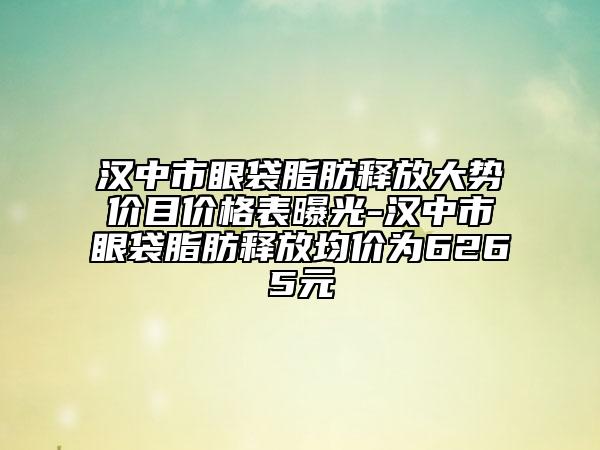 汉中市眼袋脂肪释放大势价目价格表曝光-汉中市眼袋脂肪释放均价为6265元