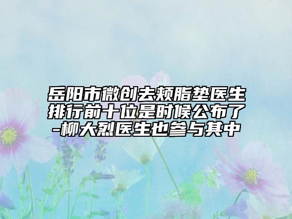 岳阳市微创去颊脂垫医生排行前十位是时候公布了-柳大烈医生也参与其中