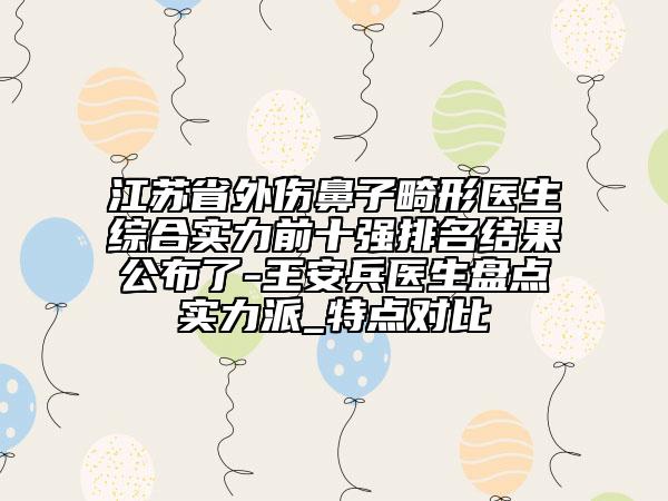 江苏省外伤鼻子畸形医生综合实力前十强排名结果公布了-王安兵医生盘点实力派_特点对比