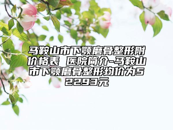 马鞍山市下颚磨骨整形附价格表 医院简介-马鞍山市下颚磨骨整形均价为52293元