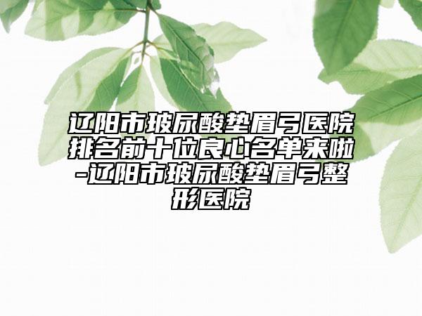 辽阳市玻尿酸垫眉弓医院排名前十位良心名单来啦-辽阳市玻尿酸垫眉弓整形医院