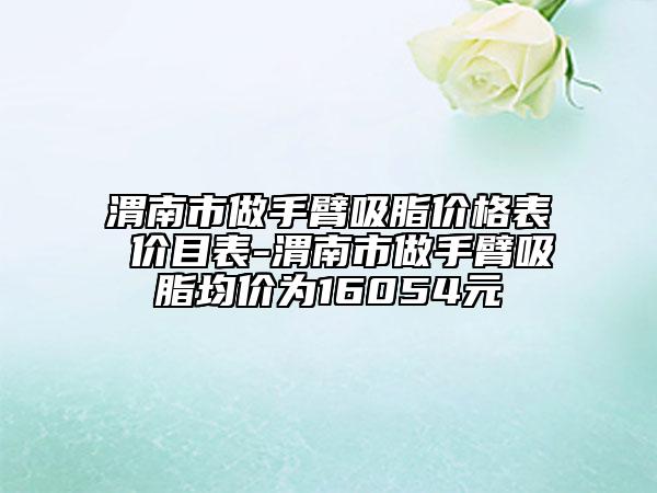 渭南市做手臂吸脂价格表 价目表-渭南市做手臂吸脂均价为16054元