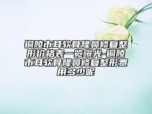 铜陵市耳软骨隆鼻修复整形价格表一览曝光-铜陵市耳软骨隆鼻修复整形费用多少呢