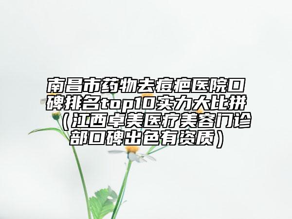 南昌市药物去痘疤医院口碑排名top10实力大比拼（江西卓美医疗美容门诊部口碑出色有资质）