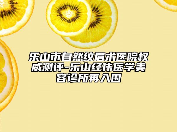 乐山市自然纹眉术医院权威测评-乐山经伟医学美容诊所再入围