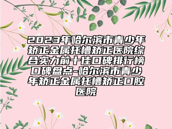 2023年哈尔滨市青少年矫正金属托槽矫正医院综合实力前十佳口碑排行榜口碑盘点-哈尔滨市青少年矫正金属托槽矫正口腔医院