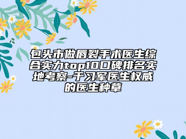 包头市做唇裂手术医生综合实力top10口碑排名实地考察-于习军医生权威的医生种草