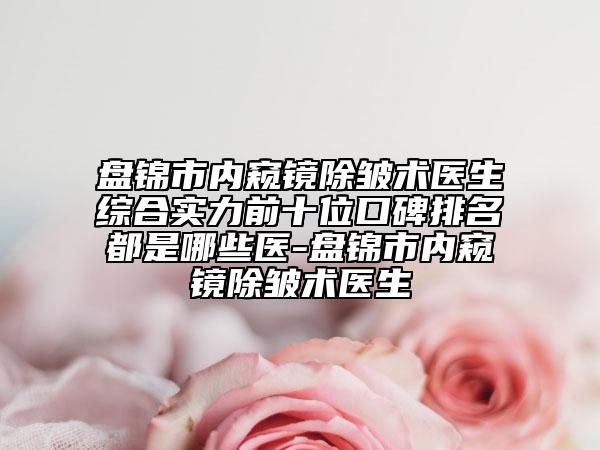 盘锦市内窥镜除皱术医生综合实力前十位口碑排名都是哪些医-盘锦市内窥镜除皱术医生