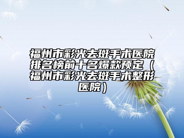 福州市彩光去斑手术医院排名榜前十名爆款预定（福州市彩光去斑手术整形医院）