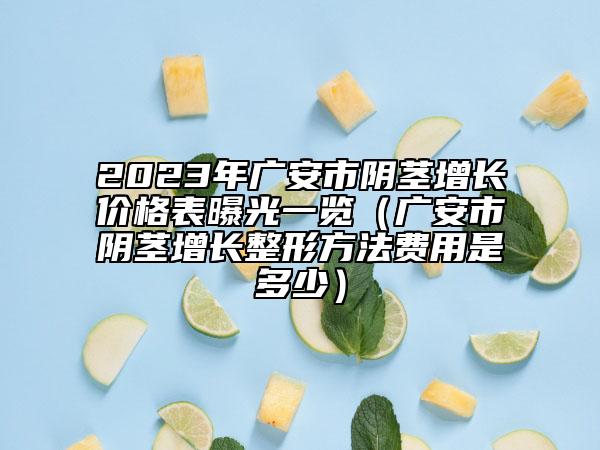 2023年广安市阴茎增长价格表曝光一览（广安市阴茎增长整形方法费用是多少）