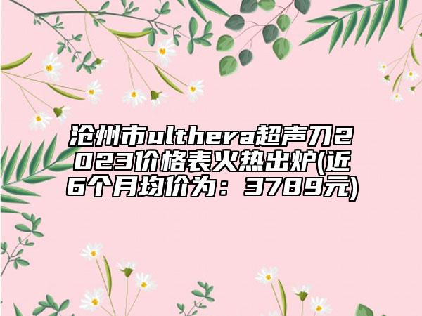 沧州市ulthera超声刀2023价格表火热出炉(近6个月均价为：3789元)