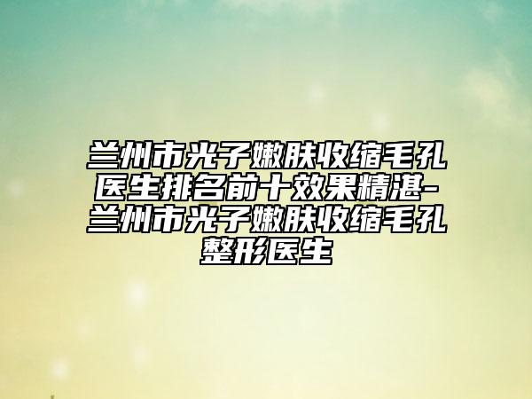 兰州市光子嫩肤收缩毛孔医生排名前十效果精湛-兰州市光子嫩肤收缩毛孔整形医生